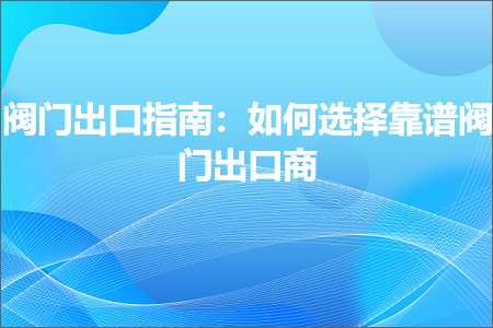 跨境电商知识:阀门出口指南：如何选择靠谱阀门出口商