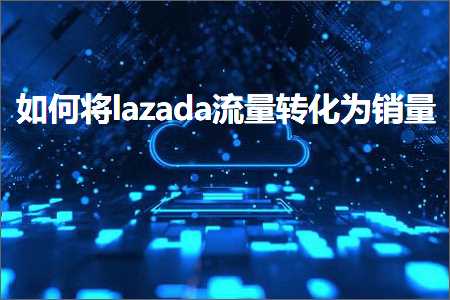 跨境电商知识:如何将lazada流量转化为销量