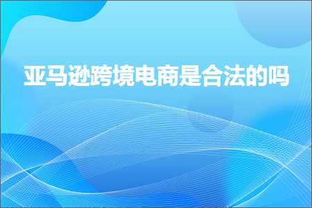 跨境电商知识:亚马逊跨境电商是合法的吗